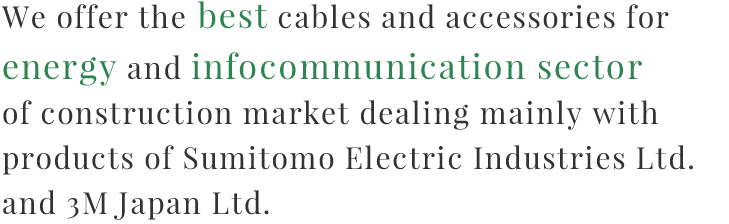  We offer best cables and accessories for energy and infocommunication sector of construction mainly dealing with products of Sumitomo Electric Industries Ltd and 3M Japan Ltd.