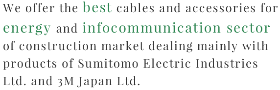  We offer best cables and accessories for energy and infocommunication sector of construction mainly dealing with products of Sumitomo Electric Industries Ltd and 3M Japan Ltd.