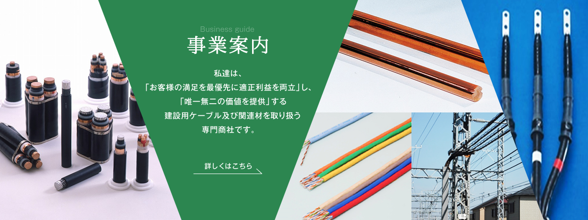 Business guide 事業案内 私達は、「お客様の満足を最優先に適正利益を両立」し、「唯一無二の価値を提供」する建設用ケーブル及び関連材を取り扱う専門商社です。 詳しくはこちら